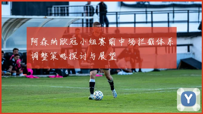 阿森纳欧冠小组赛前中场拦截体系调整策略探讨与展望