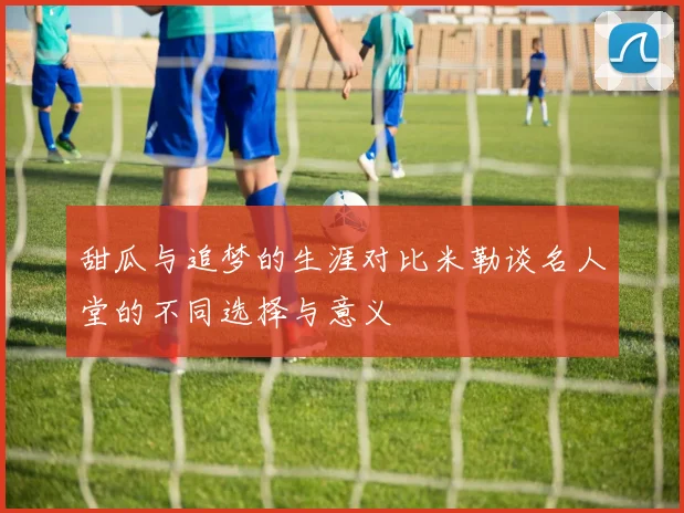 甜瓜与追梦的生涯对比米勒谈名人堂的不同选择与意义