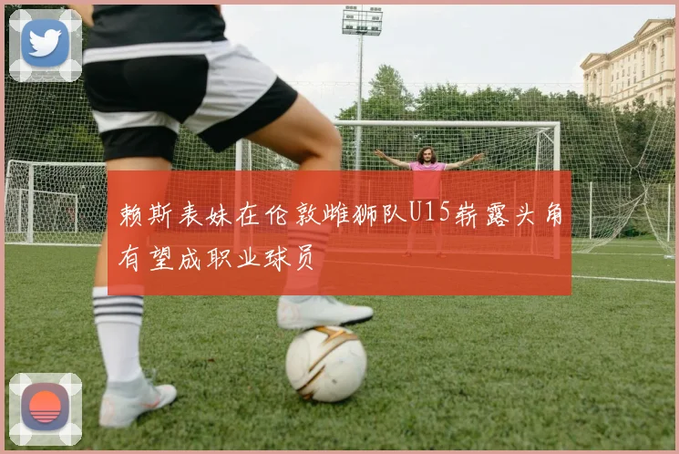 赖斯表妹在伦敦雌狮队U15崭露头角有望成职业球员