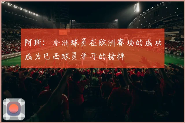 阿斯：非洲球员在欧洲赛场的成功成为巴西球员学习的榜样