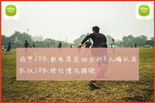 西甲20队教练席变动分析8人确认离队仅10队续任情况揭晓