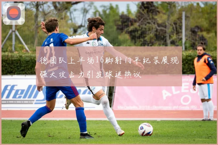 德国队上半场16脚射门平纪录展现强大攻击力引发球迷热议