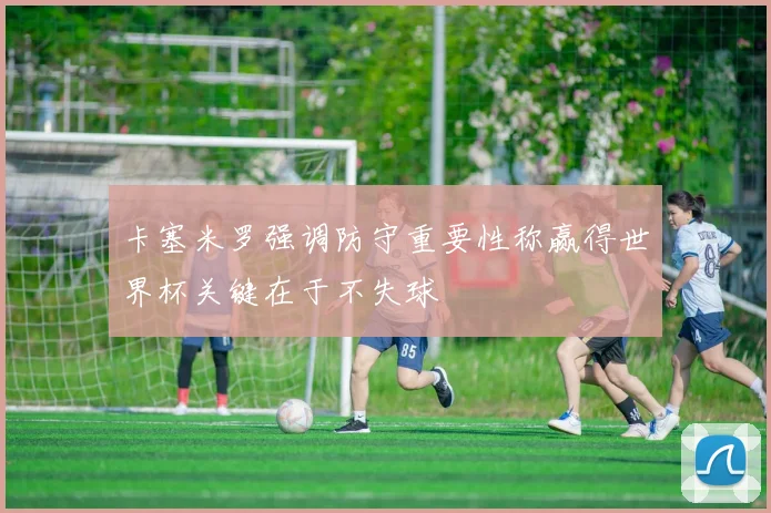 卡塞米罗强调防守重要性称赢得世界杯关键在于不失球