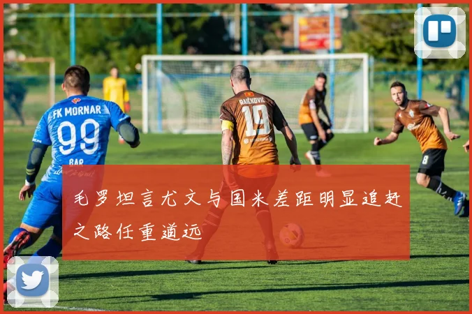 毛罗坦言尤文与国米差距明显追赶之路任重道远