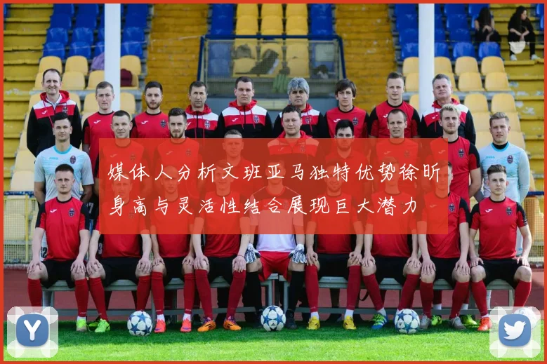 媒体人分析文班亚马独特优势徐昕身高与灵活性结合展现巨大潜力