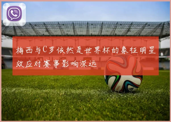 梅西与C罗依然是世界杯的象征明星效应对赛事影响深远