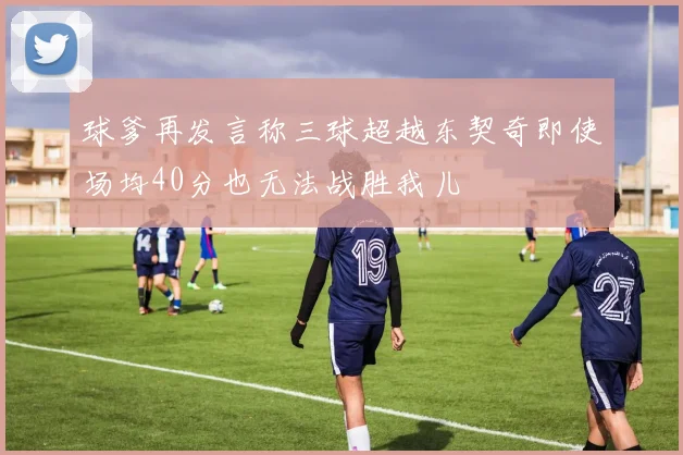 球爹再发言称三球超越东契奇即使场均40分也无法战胜我儿