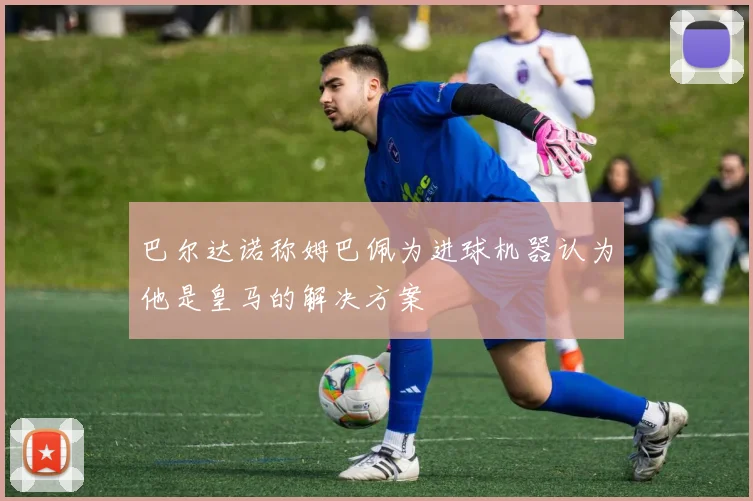巴尔达诺称姆巴佩为进球机器认为他是皇马的解决方案