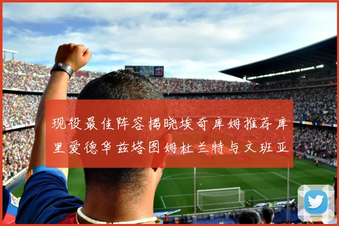 现役最佳阵容揭晓埃奇库姆推荐库里爱德华兹塔图姆杜兰特与文班亚马