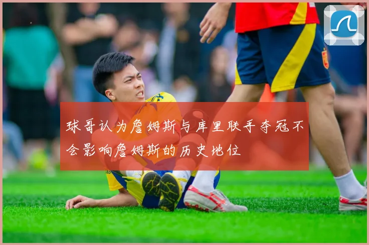球哥认为詹姆斯与库里联手夺冠不会影响詹姆斯的历史地位