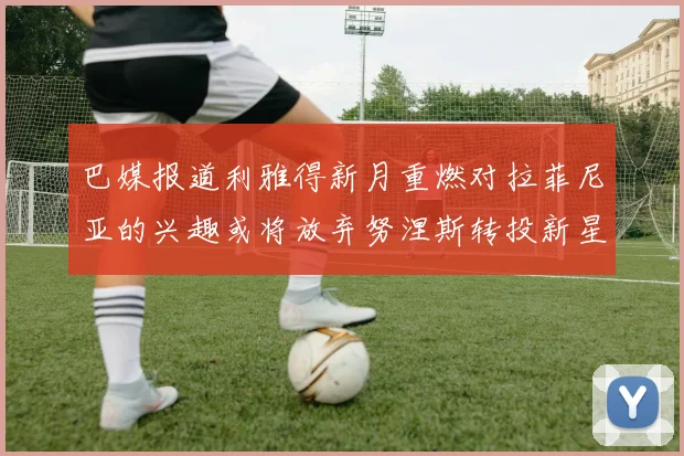 巴媒报道利雅得新月重燃对拉菲尼亚的兴趣或将放弃努涅斯转投新星