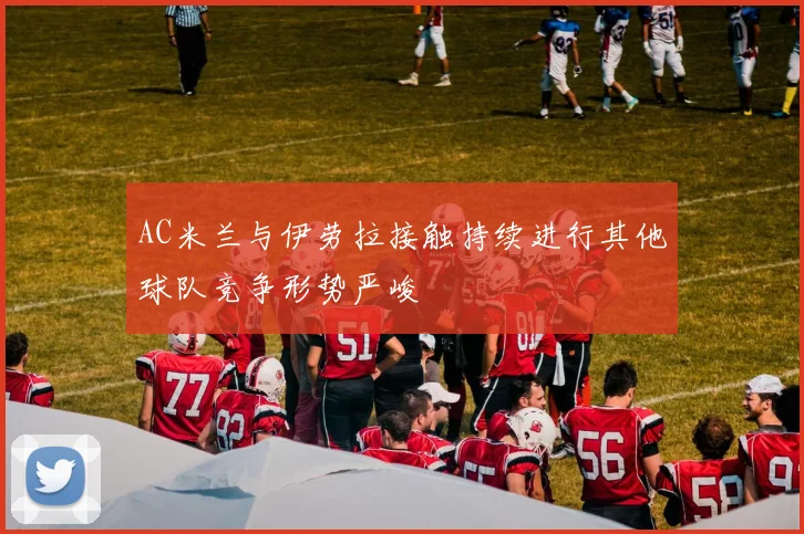 AC米兰与伊劳拉接触持续进行其他球队竞争形势严峻