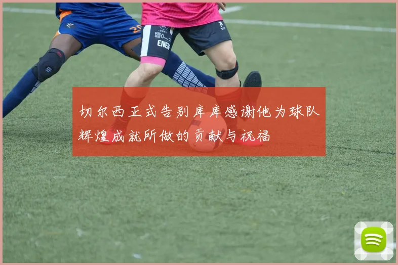 切尔西正式告别库库感谢他为球队辉煌成就所做的贡献与祝福