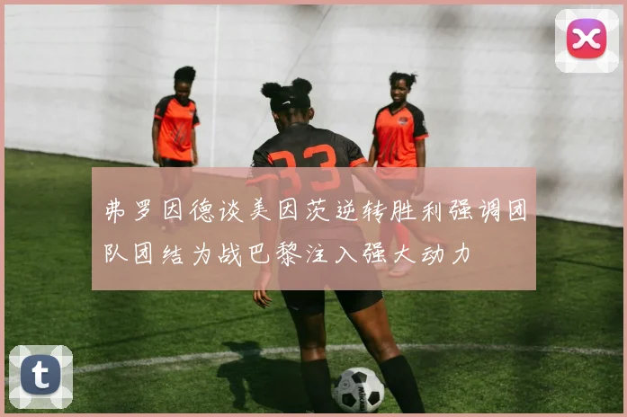 弗罗因德谈美因茨逆转胜利强调团队团结为战巴黎注入强大动力