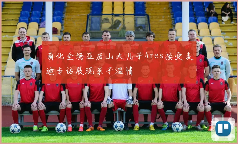萌化全场亚历山大儿子Ares接受麦迪专访展现亲子温情